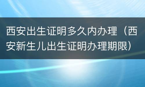 西安出生证明多久内办理（西安新生儿出生证明办理期限）
