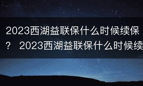 2023西湖益联保什么时候续保？ 2023西湖益联保什么时候续保