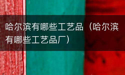 哈尔滨有哪些工艺品（哈尔滨有哪些工艺品厂）