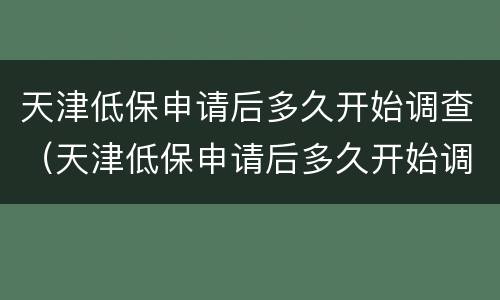 天津低保申请后多久开始调查（天津低保申请后多久开始调查档案）