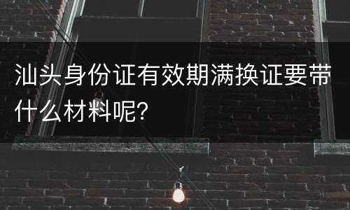 汕头身份证有效期满换证要带什么材料呢？