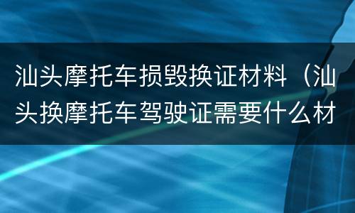 汕头摩托车损毁换证材料（汕头换摩托车驾驶证需要什么材料）