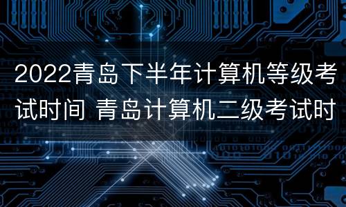 2022青岛下半年计算机等级考试时间 青岛计算机二级考试时间