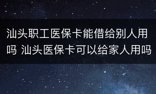 汕头职工医保卡能借给别人用吗 汕头医保卡可以给家人用吗