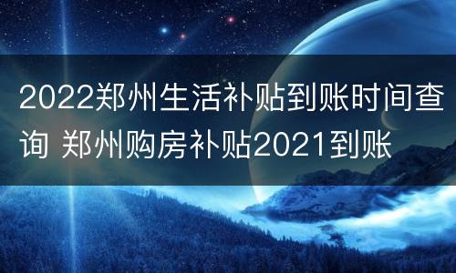 2022郑州生活补贴到账时间查询 郑州购房补贴2021到账