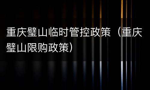 重庆璧山临时管控政策（重庆璧山限购政策）