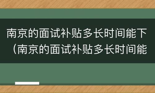 南京的面试补贴多长时间能下（南京的面试补贴多长时间能下来）