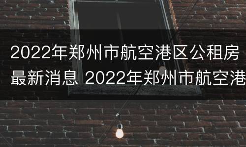 2022年郑州市航空港区公租房最新消息 2022年郑州市航空港区公租房最新消息公布