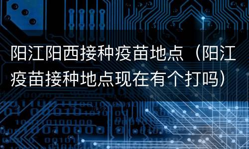 阳江阳西接种疫苗地点（阳江疫苗接种地点现在有个打吗）