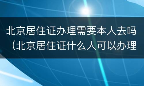 北京居住证办理需要本人去吗（北京居住证什么人可以办理）