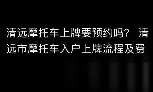 清远摩托车上牌要预约吗？ 清远市摩托车入户上牌流程及费用