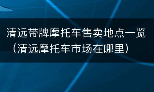 清远带牌摩托车售卖地点一览（清远摩托车市场在哪里）