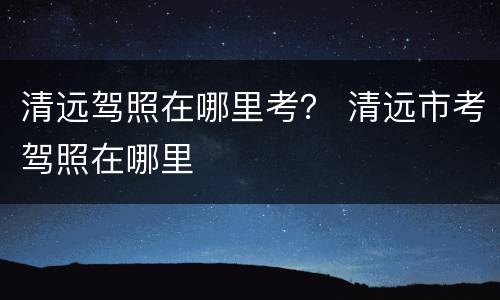 清远驾照在哪里考？ 清远市考驾照在哪里