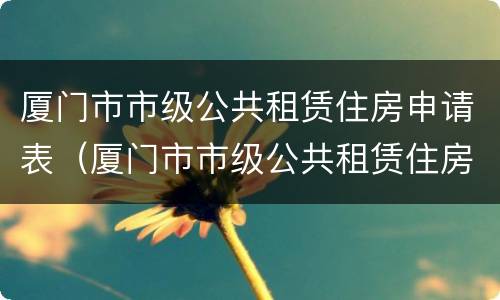 厦门市市级公共租赁住房申请表（厦门市市级公共租赁住房申请表(家庭版）