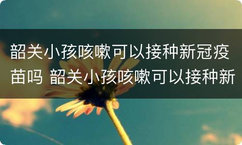 韶关小孩咳嗽可以接种新冠疫苗吗 韶关小孩咳嗽可以接种新冠疫苗吗多少钱