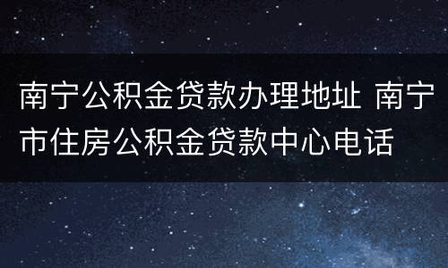 南宁公积金贷款办理地址 南宁市住房公积金贷款中心电话