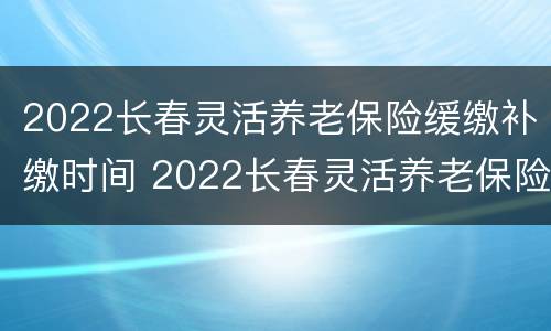 2022长春灵活养老保险缓缴补缴时间 2022长春灵活养老保险缓缴补缴时间是多久