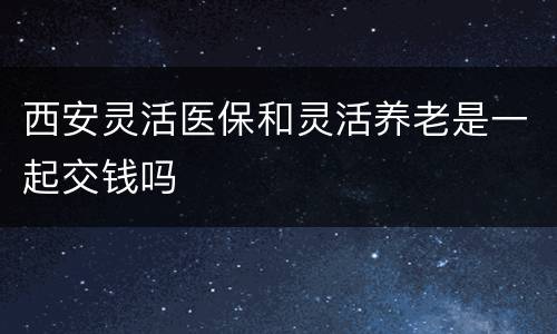 西安灵活医保和灵活养老是一起交钱吗
