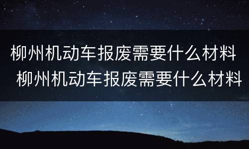 柳州机动车报废需要什么材料 柳州机动车报废需要什么材料呢
