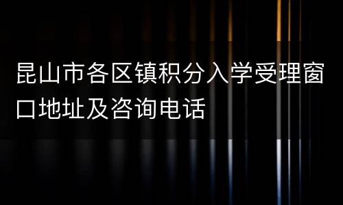 昆山市各区镇积分入学受理窗口地址及咨询电话