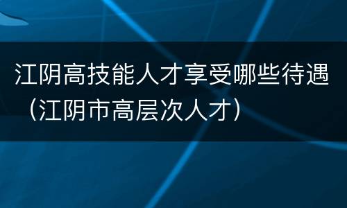 江阴高技能人才享受哪些待遇（江阴市高层次人才）