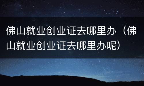 佛山就业创业证去哪里办（佛山就业创业证去哪里办呢）