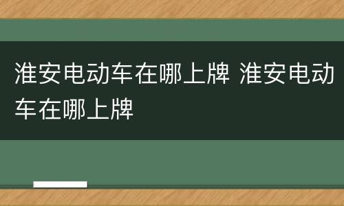 淮安电动车在哪上牌 淮安电动车在哪上牌