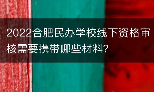 2022合肥民办学校线下资格审核需要携带哪些材料？