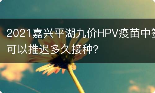 2021嘉兴平湖九价HPV疫苗中签可以推迟多久接种？