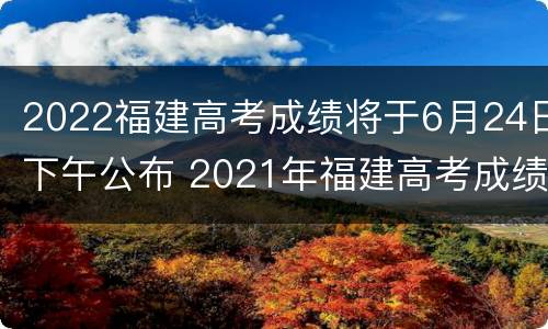 2022福建高考成绩将于6月24日下午公布 2021年福建高考成绩今起陆续公布