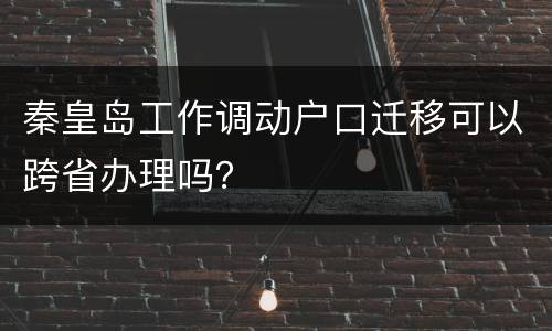 秦皇岛工作调动户口迁移可以跨省办理吗？
