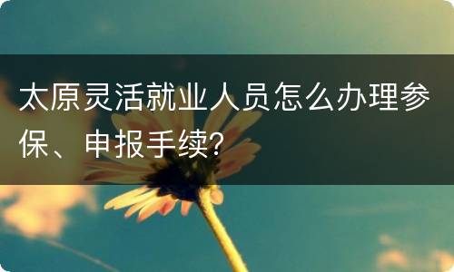 太原灵活就业人员怎么办理参保、申报手续？