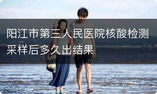 阳江市第三人民医院核酸检测采样后多久出结果