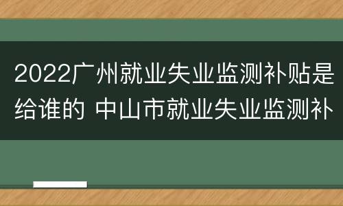 2022广州就业失业监测补贴是给谁的 中山市就业失业监测补贴是什么
