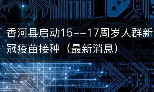 香河县启动15--17周岁人群新冠疫苗接种（最新消息）
