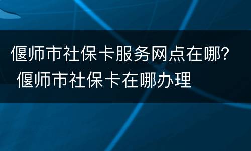 偃师市社保卡服务网点在哪？ 偃师市社保卡在哪办理