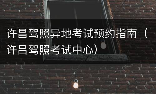 许昌驾照异地考试预约指南（许昌驾照考试中心）