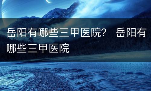 岳阳有哪些三甲医院？ 岳阳有哪些三甲医院