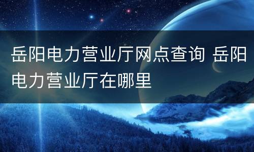 岳阳电力营业厅网点查询 岳阳电力营业厅在哪里