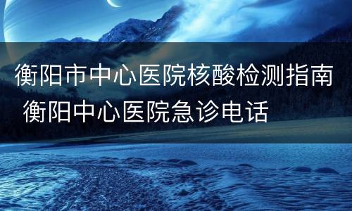 衡阳市中心医院核酸检测指南 衡阳中心医院急诊电话