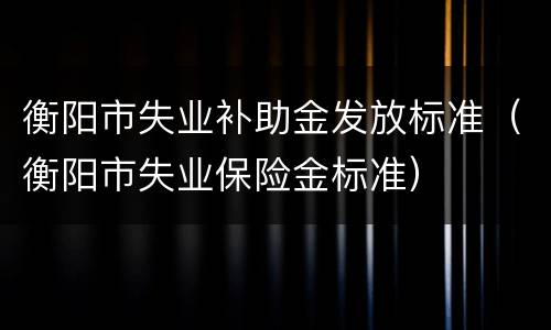 衡阳市失业补助金发放标准（衡阳市失业保险金标准）