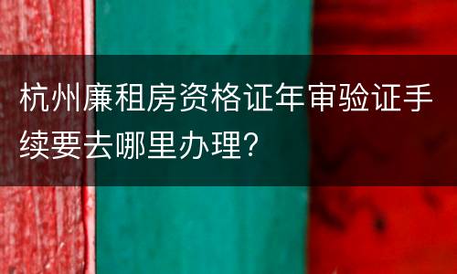 杭州廉租房资格证年审验证手续要去哪里办理?