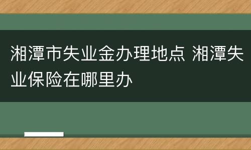 湘潭市失业金办理地点 湘潭失业保险在哪里办