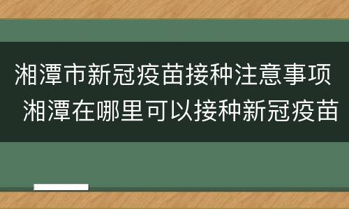 湘潭市新冠疫苗接种注意事项 湘潭在哪里可以接种新冠疫苗