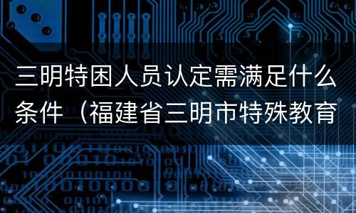 三明特困人员认定需满足什么条件（福建省三明市特殊教育学校）
