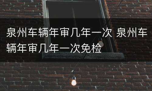 泉州车辆年审几年一次 泉州车辆年审几年一次免检