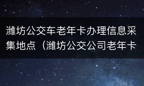 潍坊公交车老年卡办理信息采集地点（潍坊公交公司老年卡办理电话号码）