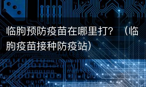 临朐预防疫苗在哪里打？（临朐疫苗接种防疫站）