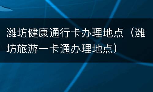 潍坊健康通行卡办理地点（潍坊旅游一卡通办理地点）
