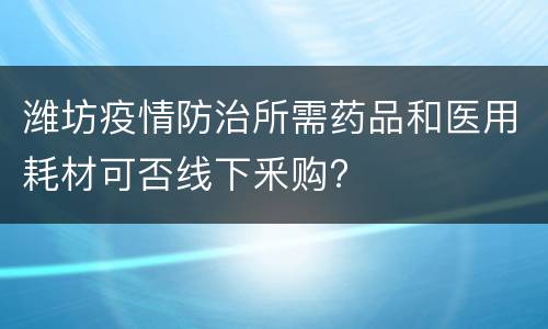 潍坊疫情防治所需药品和医用耗材可否线下釆购?